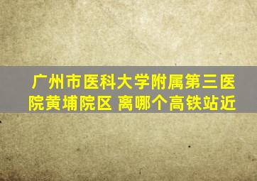 广州市医科大学附属第三医院黄埔院区 离哪个高铁站近